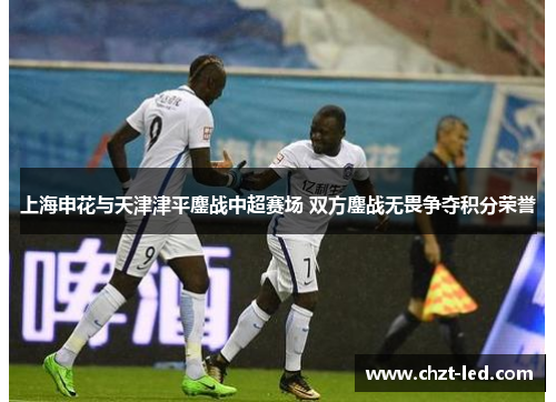 上海申花与天津津平鏖战中超赛场 双方鏖战无畏争夺积分荣誉